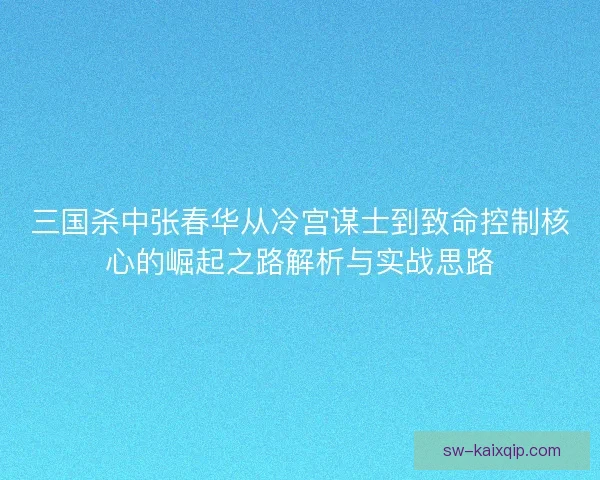 三国杀中张春华从冷宫谋士到致命控制核心的崛起之路解析与实战思路
