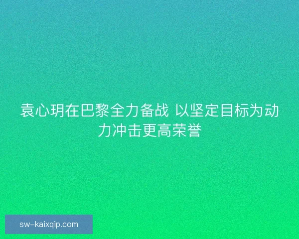 袁心玥在巴黎全力备战 以坚定目标为动力冲击更高荣誉