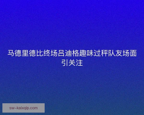 马德里德比终场吕迪格趣味过秤队友场面引关注
