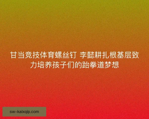 甘当竞技体育螺丝钉 李懿耕扎根基层致力培养孩子们的跆拳道梦想