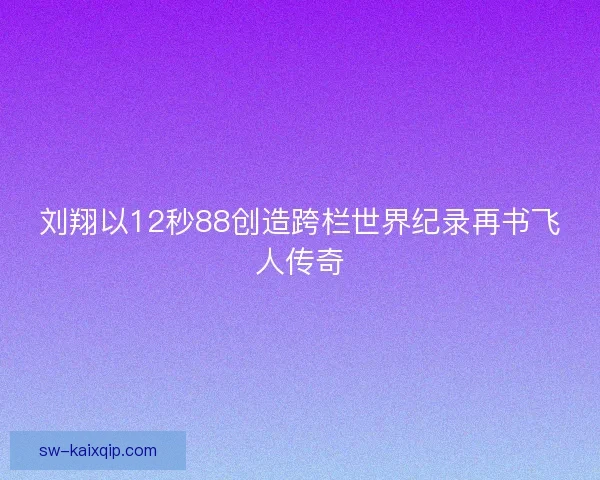 刘翔以12秒88创造跨栏世界纪录再书飞人传奇