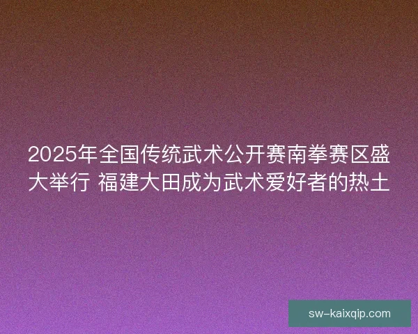 2025年全国传统武术公开赛南拳赛区盛大举行 福建大田成为武术爱好者的热土 2025年全国传统武术公开赛南拳赛区盛大举行 福建大田成为武术爱好者的热土
